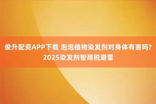 俊升配资APP下载 泡泡植物染发剂对身体有害吗?2025染发剂智商税避雷