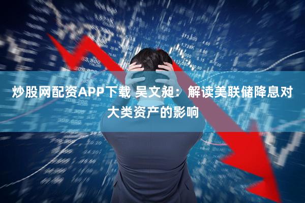 炒股网配资APP下载 吴文昶：解读美联储降息对大类资产的影响