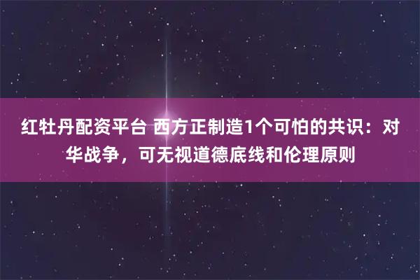 红牡丹配资平台 西方正制造1个可怕的共识：对华战争，可无视道德底线和伦理原则