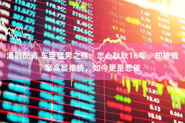 涌融配资 车臣猛男之殇：忠心耿耿16年，却被俄军高层排挤，如今更是悲催