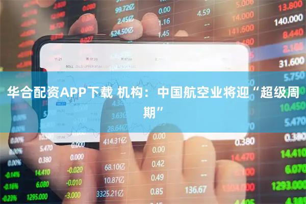 华合配资APP下载 机构：中国航空业将迎“超级周期”