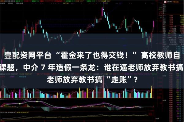 壹配资网平台 “霍金来了也得交钱！” 高校教师自掏 5 万买课题，中介 7 年造假一条龙：谁在逼老师放弃教书搞 “走账”？