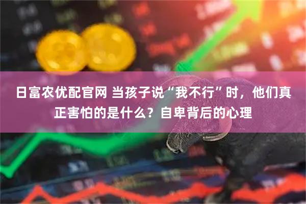 日富农优配官网 当孩子说“我不行”时，他们真正害怕的是什么？自卑背后的心理