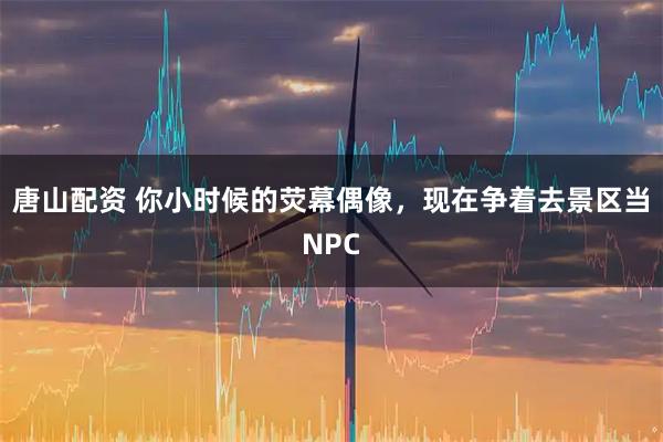 唐山配资 你小时候的荧幕偶像，现在争着去景区当NPC