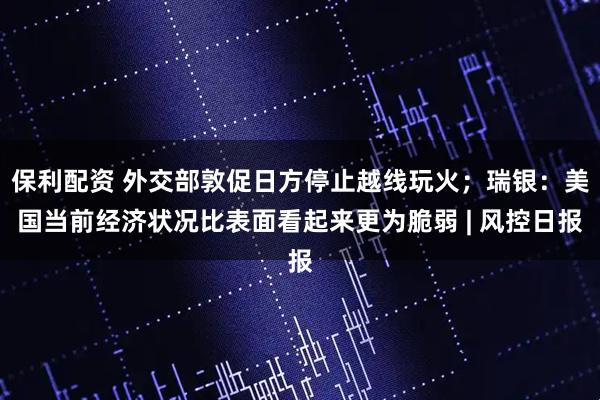 保利配资 外交部敦促日方停止越线玩火；瑞银：美国当前经济状况比表面看起来更为脆弱 | 风控日报