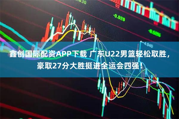 鑫创国际配资APP下载 广东U22男篮轻松取胜，豪取27分大胜挺进全运会四强！