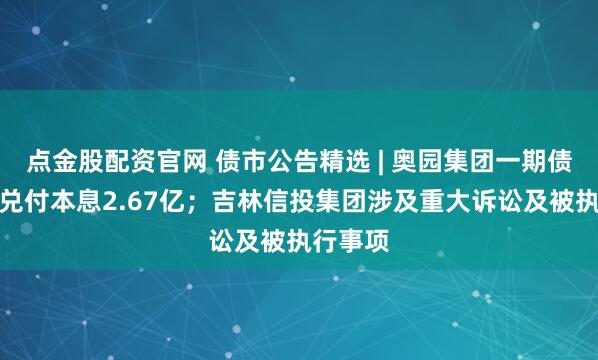 点金股配资官网 债市公告精选 | 奥园集团一期债券未能兑付本息2.67亿；吉林信投集团涉及重大诉讼及被执行事项