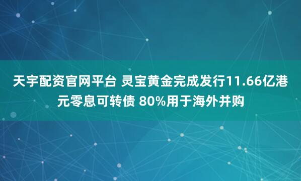 天宇配资官网平台 灵宝黄金完成发行11.66亿港元零息可转债 80%用于海外并购