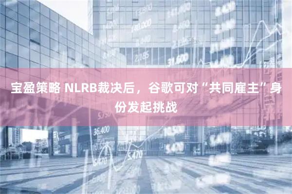 宝盈策略 NLRB裁决后，谷歌可对“共同雇主”身份发起挑战