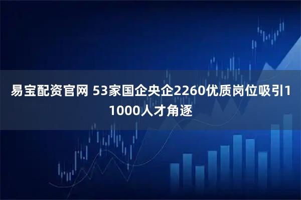 易宝配资官网 53家国企央企2260优质岗位吸引11000人才角逐