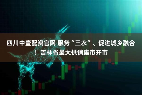 四川中壹配资官网 服务“三农”、促进城乡融合！吉林省最大供销集市开市