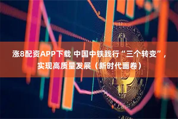 涨8配资APP下载 中国中铁践行“三个转变”，实现高质量发展（新时代画卷）