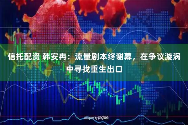 信托配资 韩安冉：流量剧本终谢幕，在争议漩涡中寻找重生出口