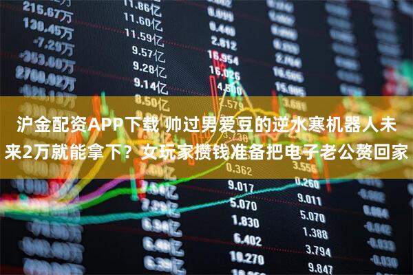 沪金配资APP下载 帅过男爱豆的逆水寒机器人未来2万就能拿下？女玩家攒钱准备把电子老公赘回家