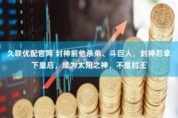 久联优配官网 封神前他杀弟、斗巨人，封神后拿下皇后，成为太阳之神，不是纣王