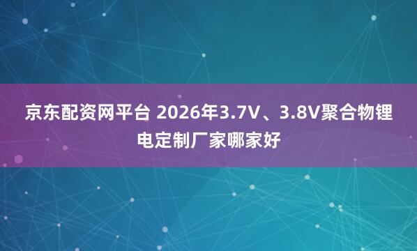 京东配资网平台 2026年3.7V、3.8V聚合物锂电定制厂家哪家好