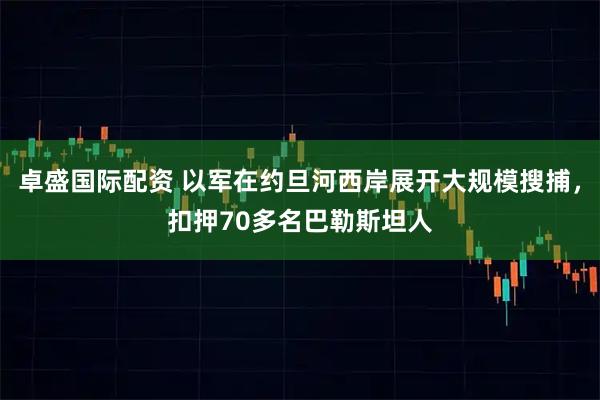 卓盛国际配资 以军在约旦河西岸展开大规模搜捕，扣押70多名巴勒斯坦人
