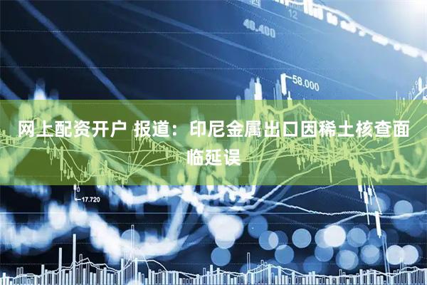 网上配资开户 报道：印尼金属出口因稀土核查面临延误