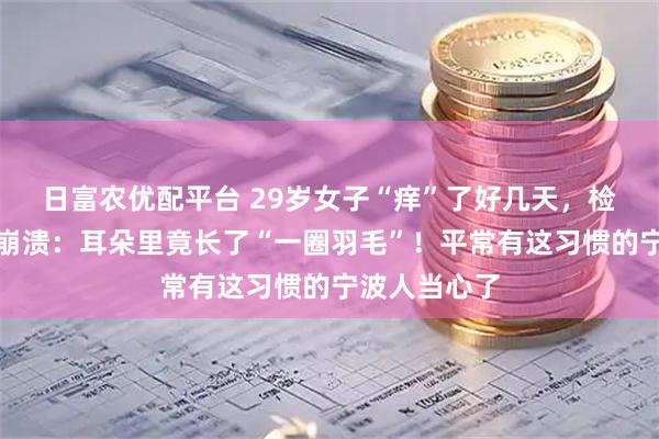 日富农优配平台 29岁女子“痒”了好几天，检查结果让她崩溃：耳朵里竟长了“一圈羽毛”！平常有这习惯的宁波人当心了